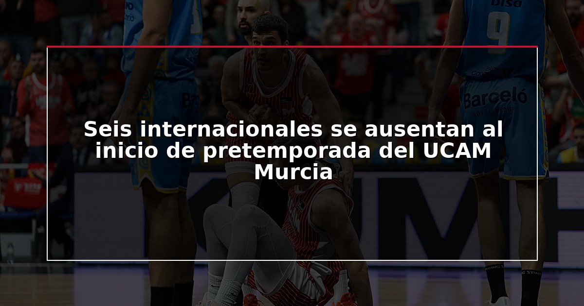 Seis internacionales se ausentan al inicio de pretemporada del UCAM Murcia