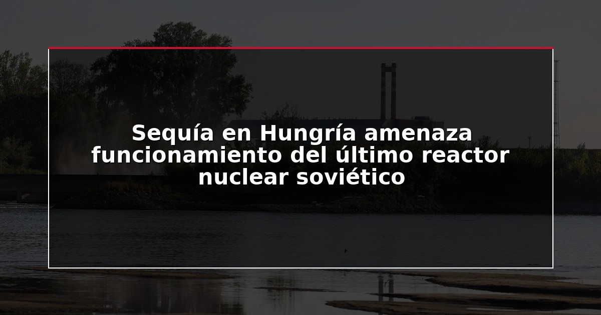 Sequía en Hungría amenaza funcionamiento del último reactor nuclear soviético