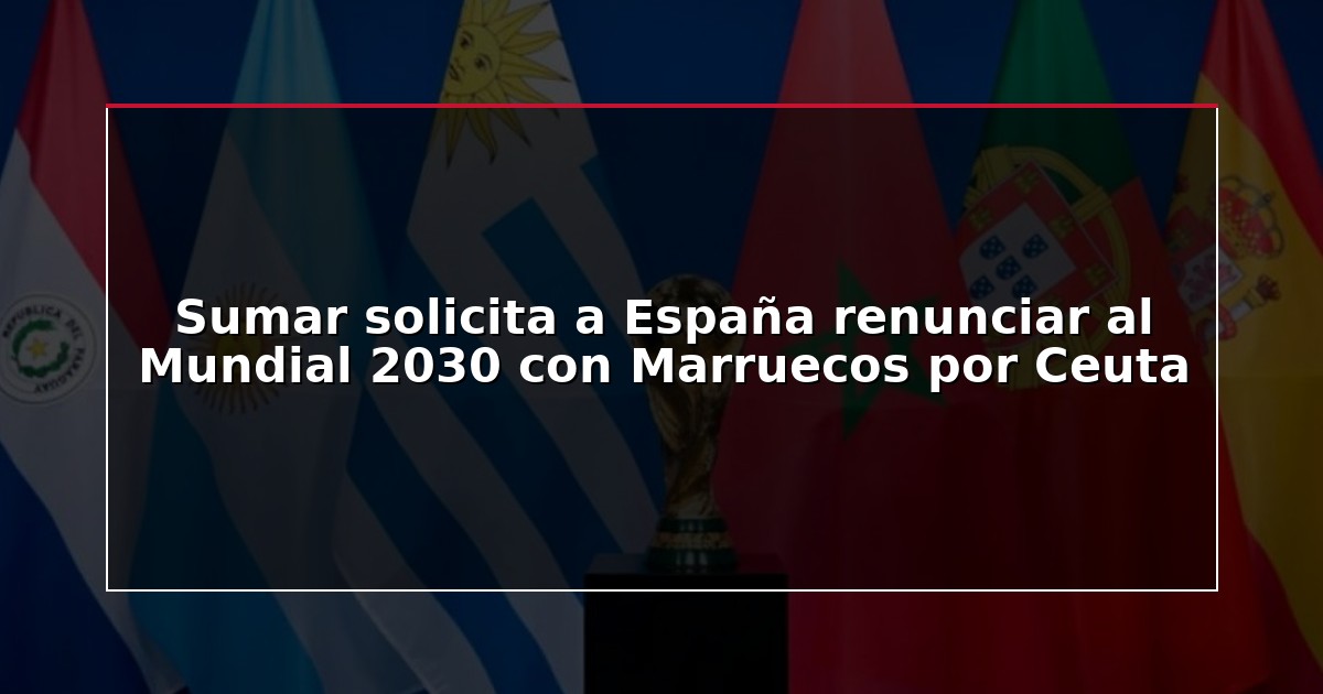 Sumar solicita a España renunciar al Mundial 2030 con Marruecos por Ceuta