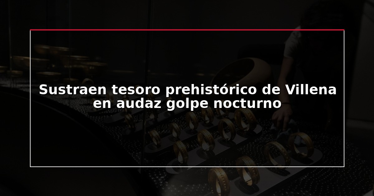 Sustraen tesoro prehistórico de Villena en audaz golpe nocturno