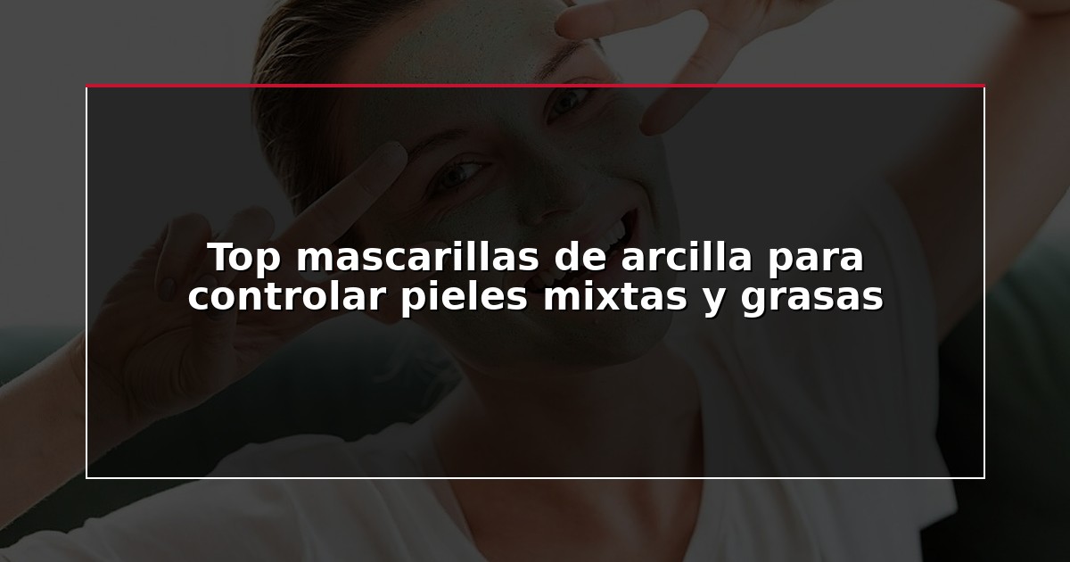 Top mascarillas de arcilla para controlar pieles mixtas y grasas