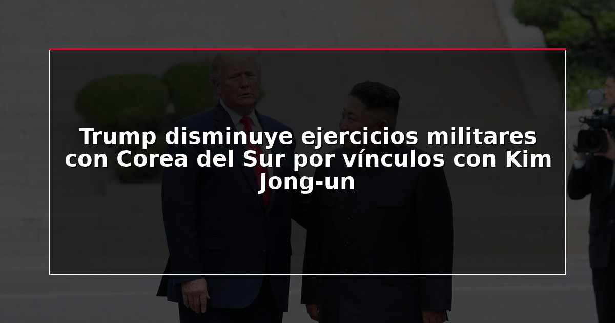 Trump disminuye ejercicios militares con Corea del Sur por vínculos con Kim Jong-un