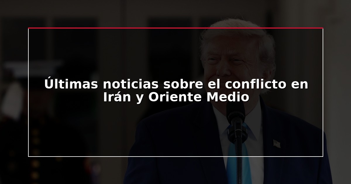 Últimas noticias sobre el conflicto en Irán y Oriente Medio