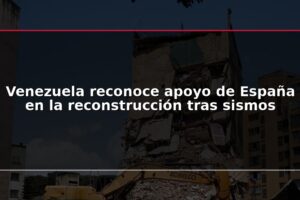 Venezuela reconoce apoyo de España en la reconstrucción tras sismos