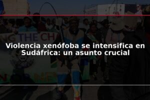 Violencia xenófoba se intensifica en Sudáfrica: un asunto crucial