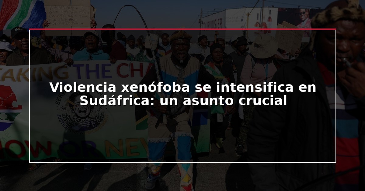 Violencia xenófoba se intensifica en Sudáfrica: un asunto crucial