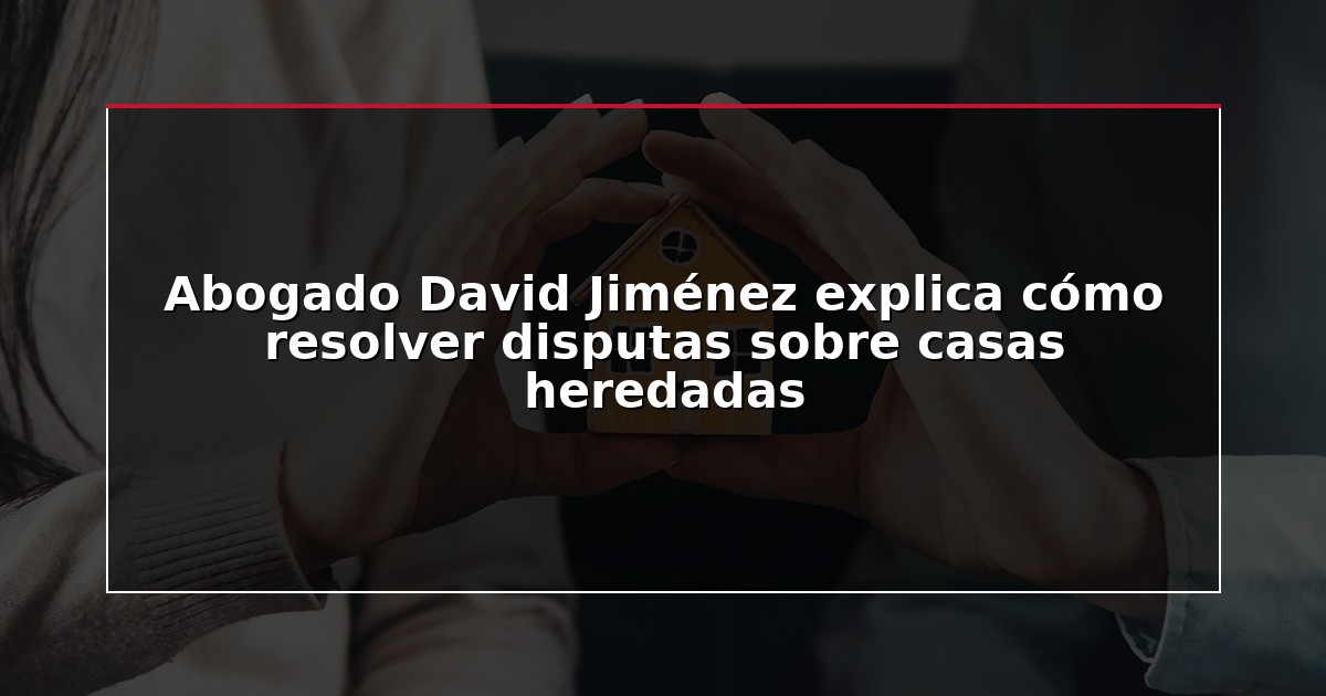 Abogado David Jiménez explica cómo resolver disputas sobre casas heredadas