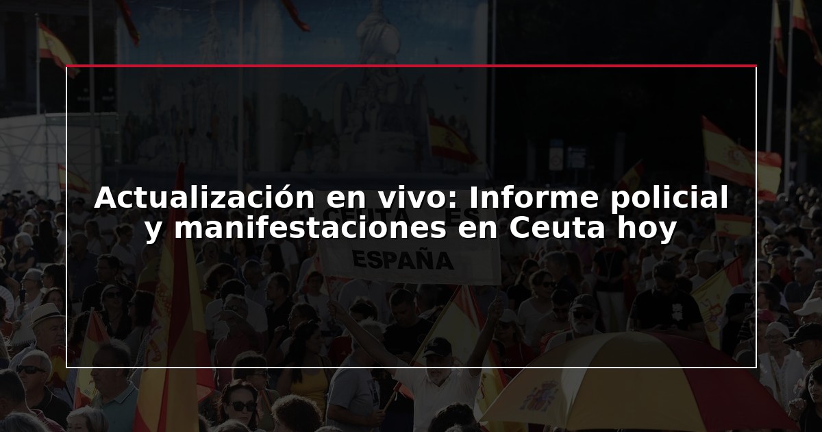 Actualización en vivo: Informe policial y manifestaciones en Ceuta hoy