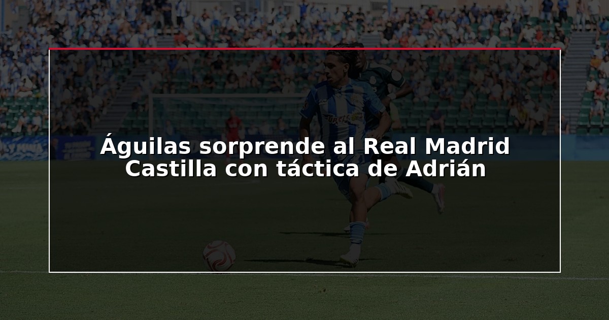 Águilas sorprende al Real Madrid Castilla con táctica de Adrián