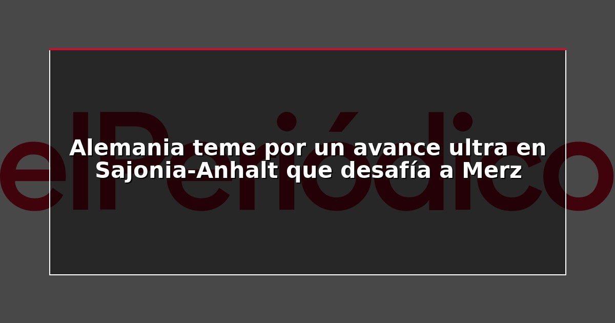 Alemania teme por un avance ultra en Sajonia-Anhalt que desafía a Merz