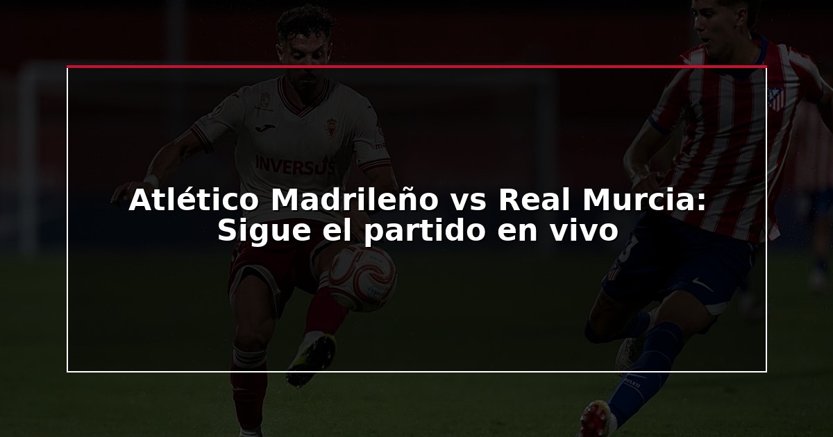Atlético Madrileño vs Real Murcia: Sigue el partido en vivo