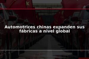 Automotrices chinas expanden sus fábricas a nivel global
