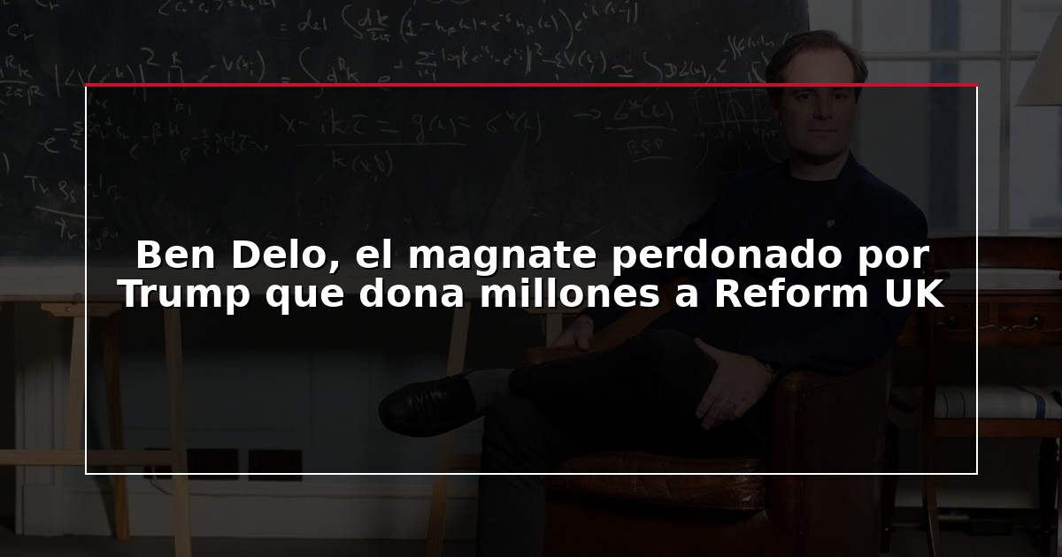 Ben Delo, el magnate perdonado por Trump que dona millones a Reform UK