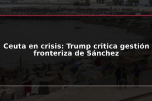 Ceuta en crisis: Trump critica gestión fronteriza de Sánchez