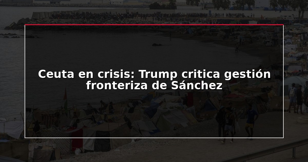 Ceuta en crisis: Trump critica gestión fronteriza de Sánchez