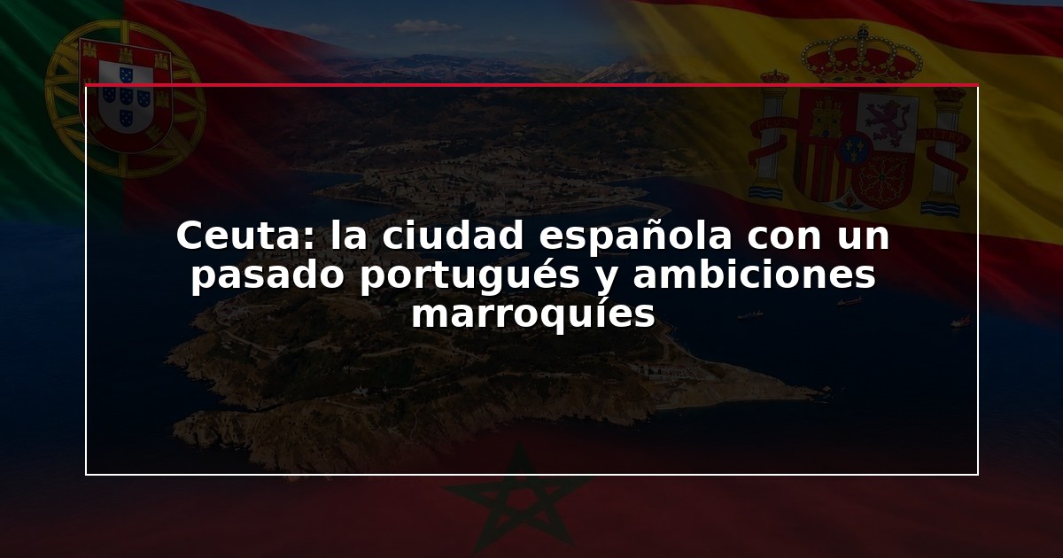 Ceuta: la ciudad española con un pasado portugués y ambiciones marroquíes