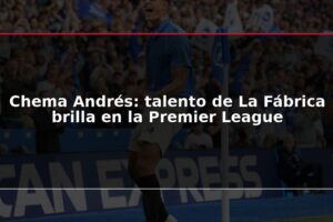 Chema Andrés: talento de La Fábrica brilla en la Premier League