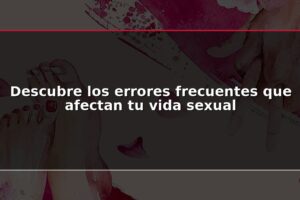 Descubre los errores frecuentes que afectan tu vida sexual