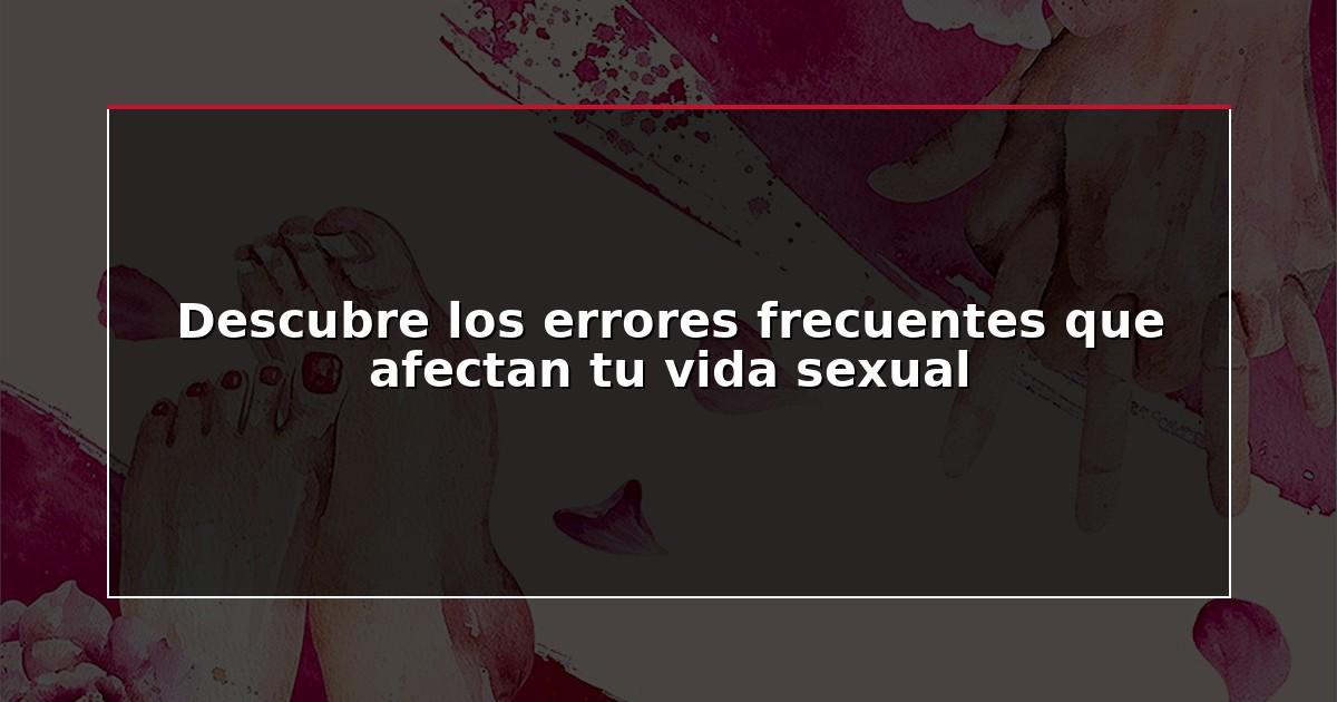 Descubre los errores frecuentes que afectan tu vida sexual