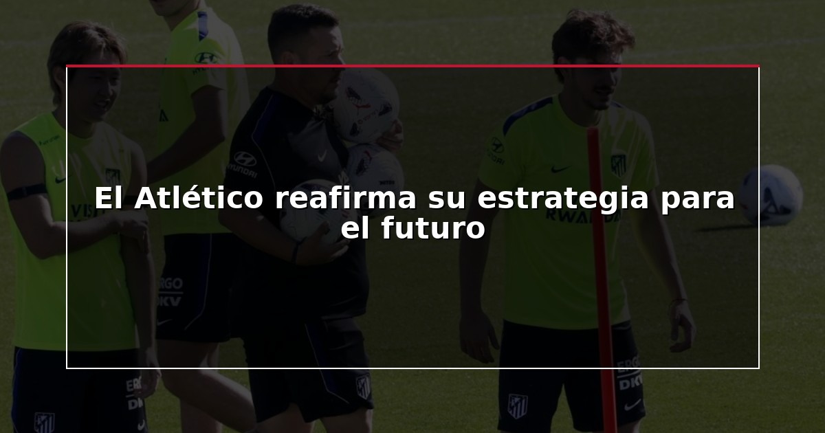 El Atlético reafirma su estrategia para el futuro