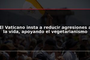 El Vaticano insta a reducir agresiones a la vida, apoyando el vegetarianismo