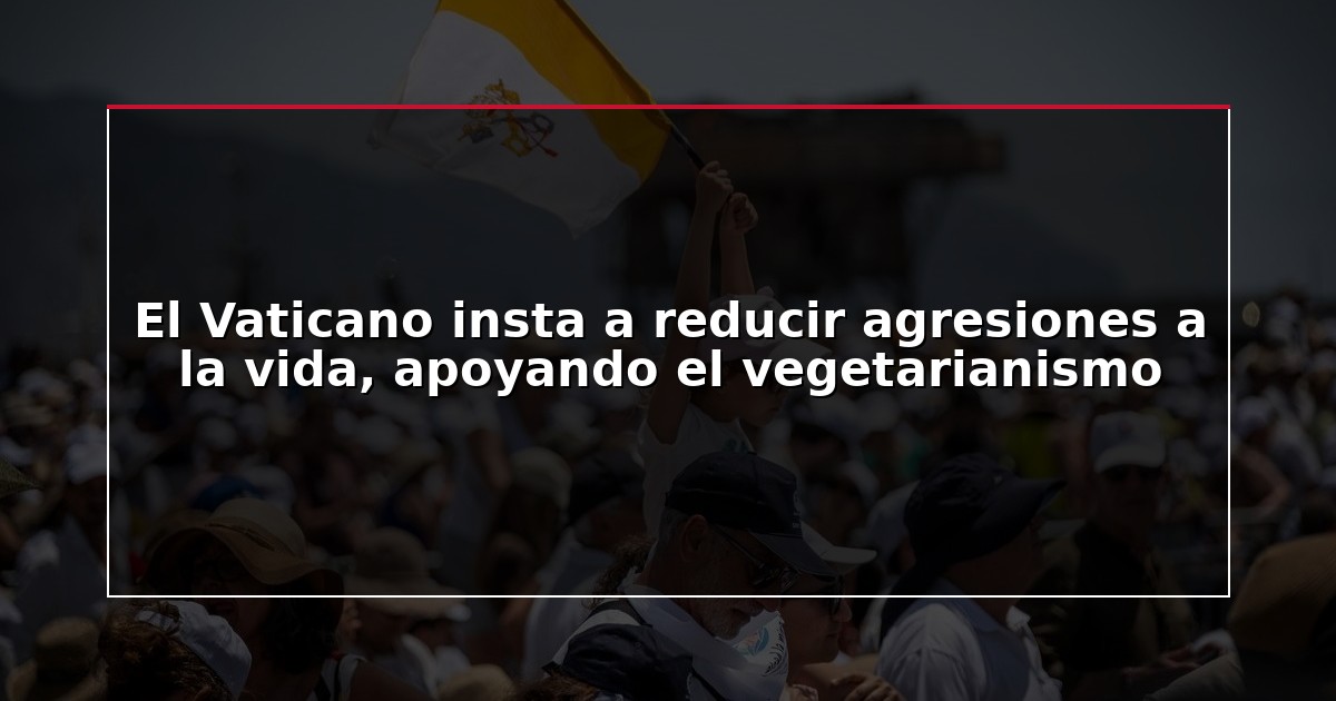 El Vaticano insta a reducir agresiones a la vida, apoyando el vegetarianismo