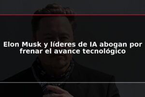 Elon Musk y líderes de IA abogan por frenar el avance tecnológico