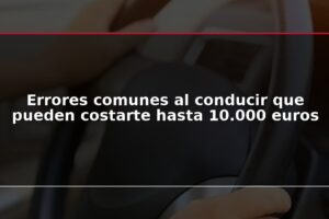 Errores comunes al conducir que pueden costarte hasta 10.000 euros