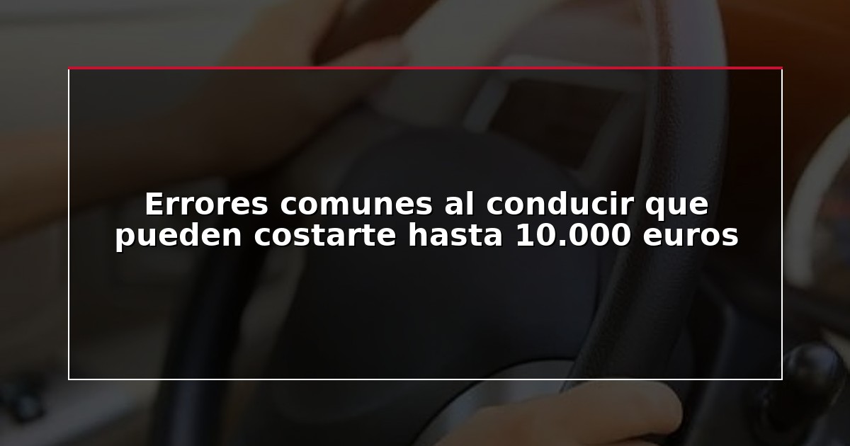 Errores comunes al conducir que pueden costarte hasta 10.000 euros