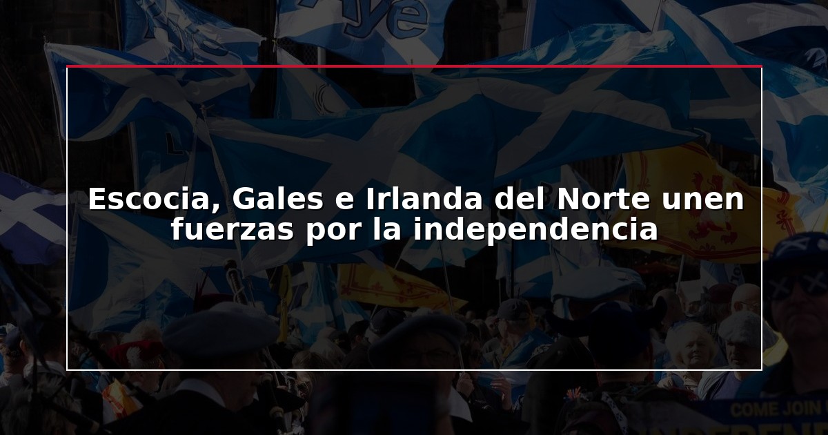 Escocia, Gales e Irlanda del Norte unen fuerzas por la independencia