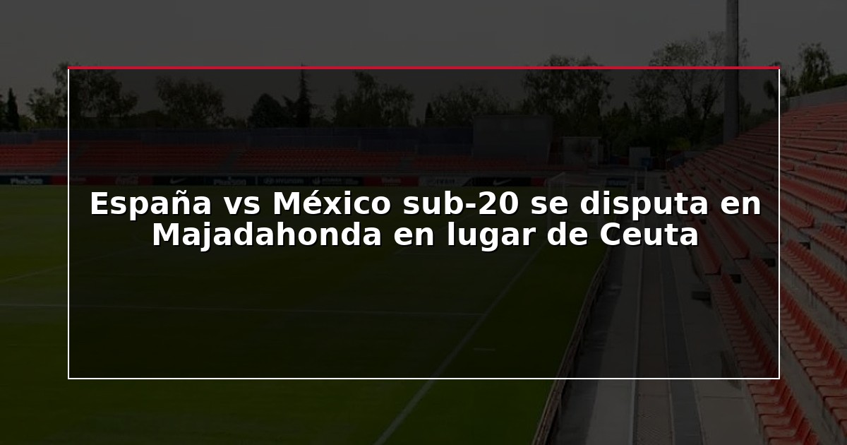 España vs México sub-20 se disputa en Majadahonda en lugar de Ceuta