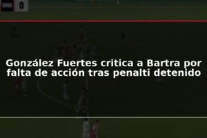 González Fuertes critica a Bartra por falta de acción tras penalti detenido