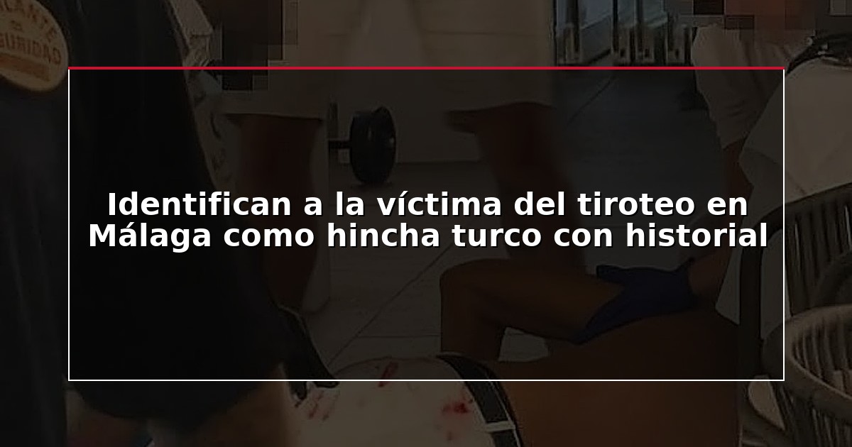 Identifican a la víctima del tiroteo en Málaga como hincha turco con historial