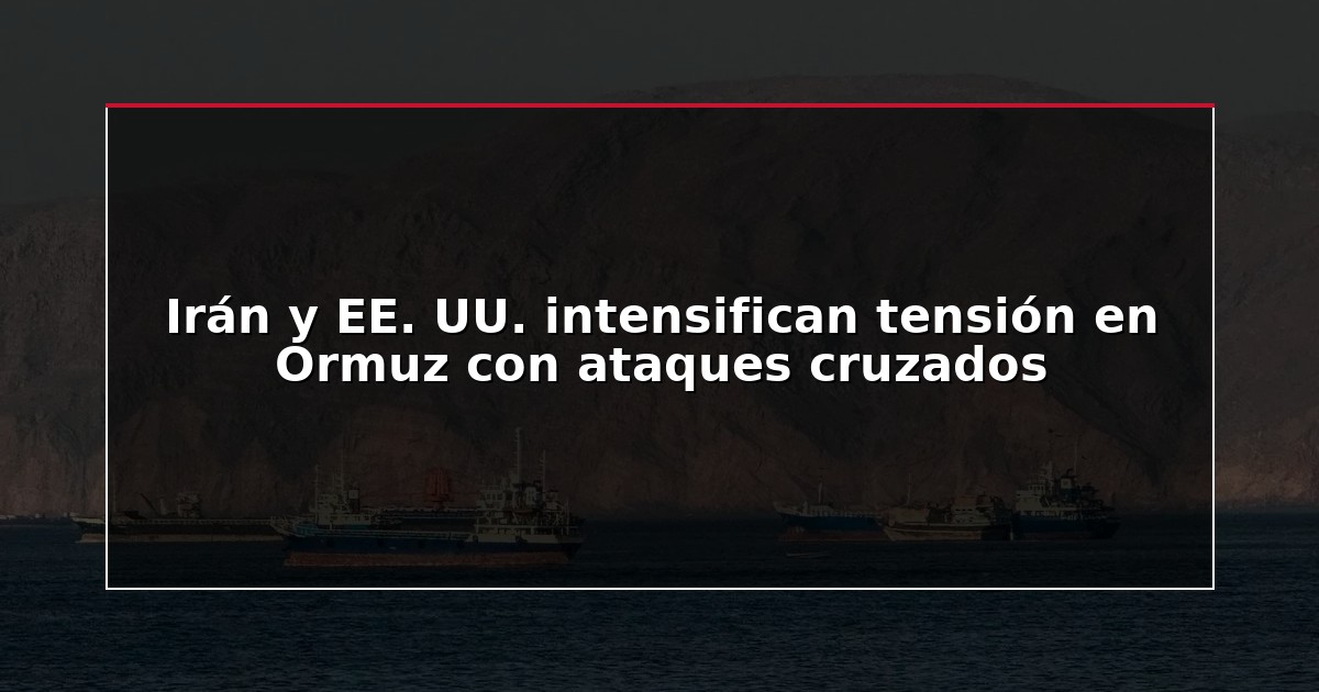 Irán y EE. UU. intensifican tensión en Ormuz con ataques cruzados