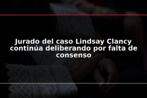 Jurado del caso Lindsay Clancy continúa deliberando por falta de consenso