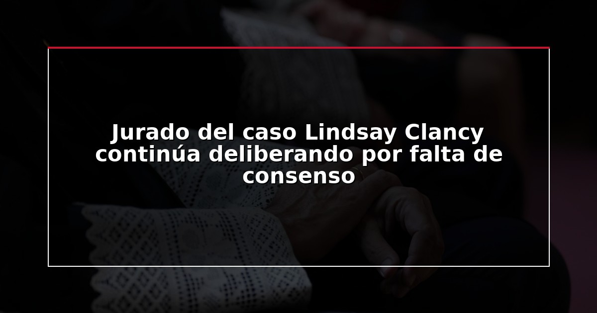 Jurado del caso Lindsay Clancy continúa deliberando por falta de consenso