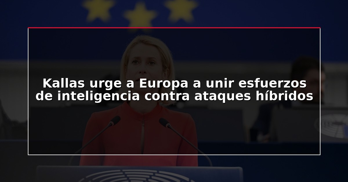 Kallas urge a Europa a unir esfuerzos de inteligencia contra ataques híbridos