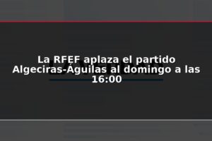 La RFEF aplaza el partido Algeciras-Águilas al domingo a las 16:00