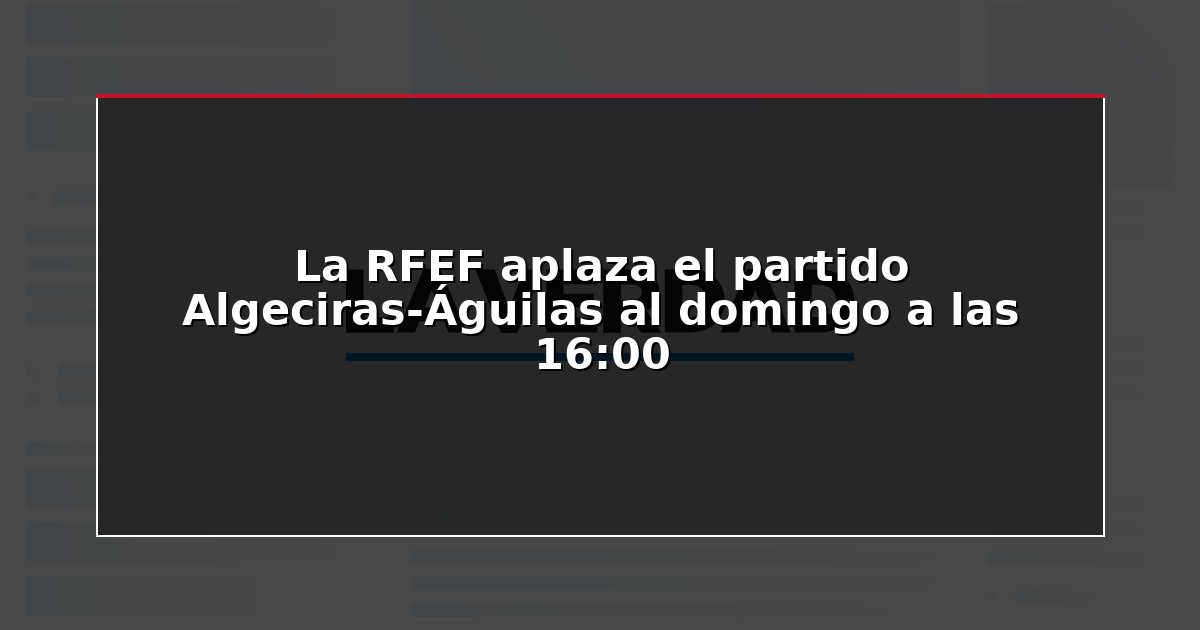 La RFEF aplaza el partido Algeciras-Águilas al domingo a las 16:00