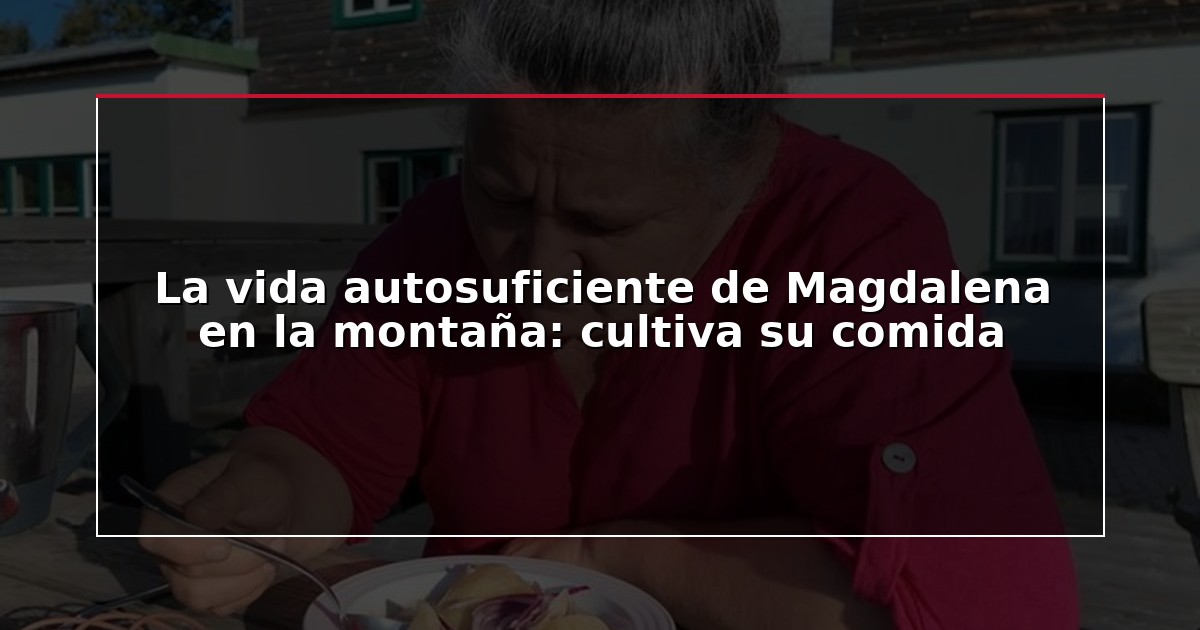 La vida autosuficiente de Magdalena en la montaña: cultiva su comida