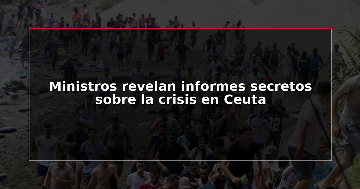 Ministros revelan informes secretos sobre la crisis en Ceuta