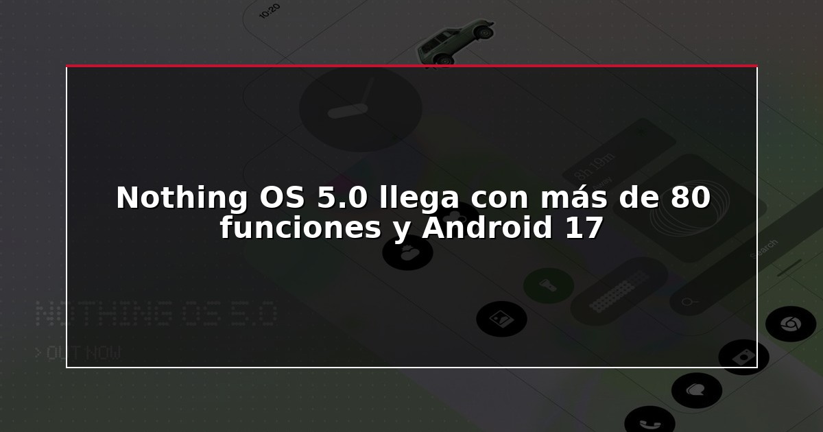 Nothing OS 5.0 llega con más de 80 funciones y Android 17