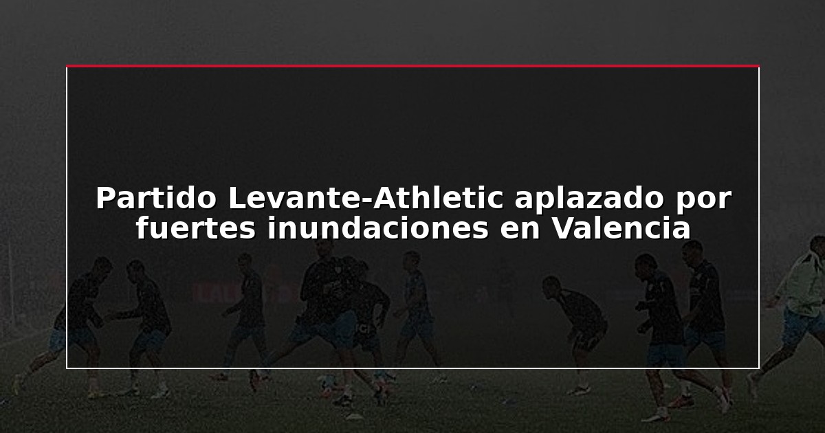 Partido Levante-Athletic aplazado por fuertes inundaciones en Valencia