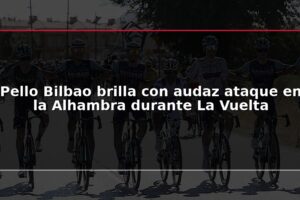 Pello Bilbao brilla con audaz ataque en la Alhambra durante La Vuelta