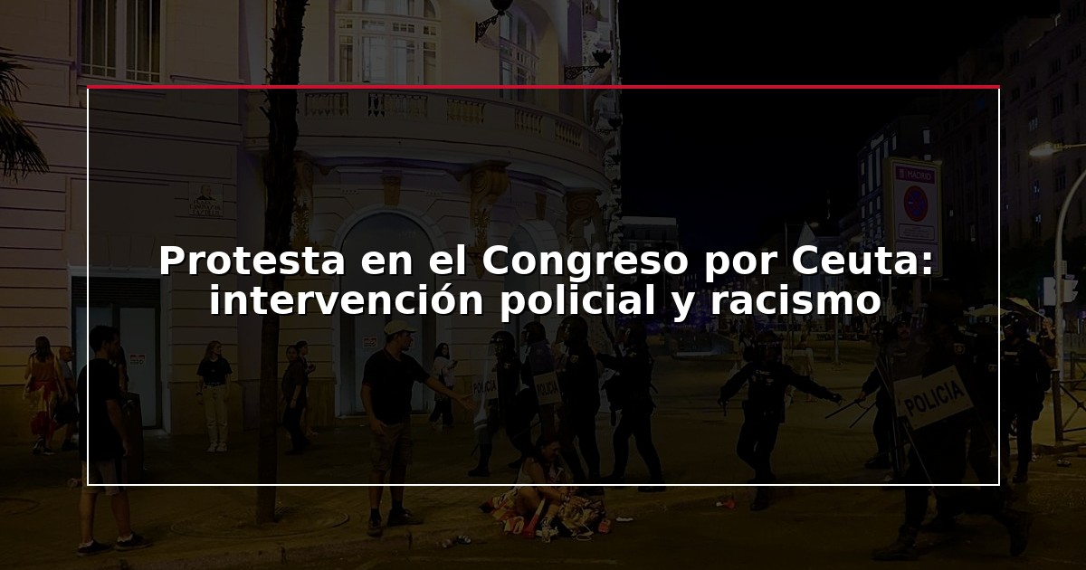 Protesta en el Congreso por Ceuta: intervención policial y racismo