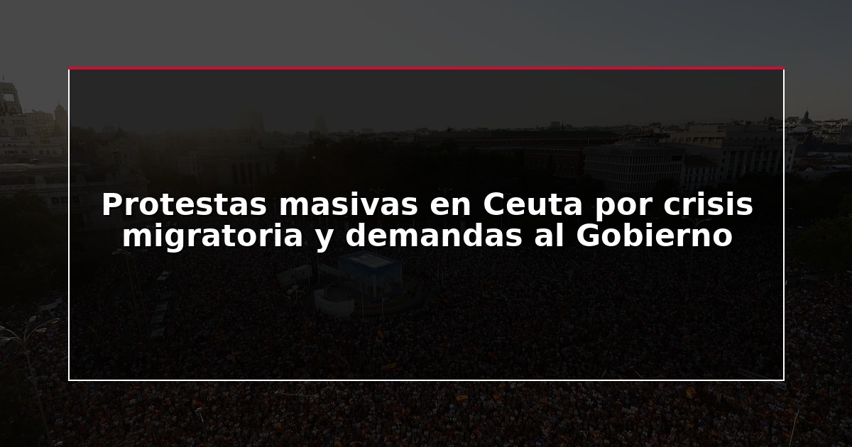 Protestas masivas en Ceuta por crisis migratoria y demandas al Gobierno