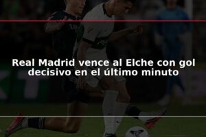 Real Madrid vence al Elche con gol decisivo en el último minuto