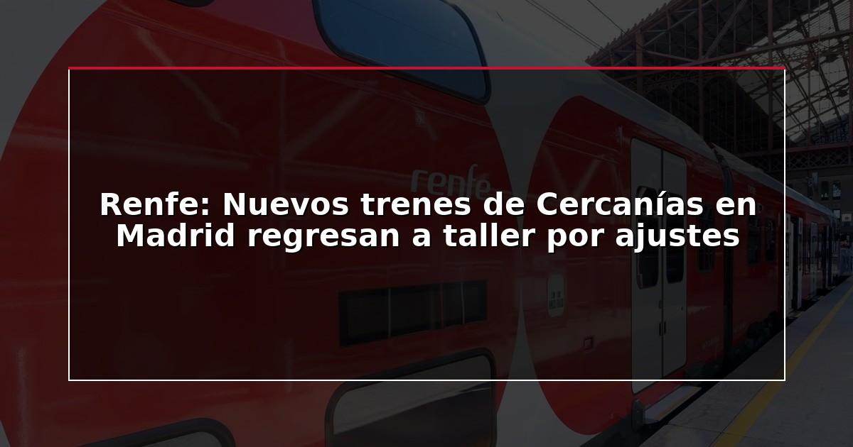 Renfe: Nuevos trenes de Cercanías en Madrid regresan a taller por ajustes