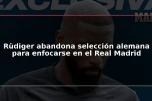 Rüdiger abandona selección alemana para enfocarse en el Real Madrid