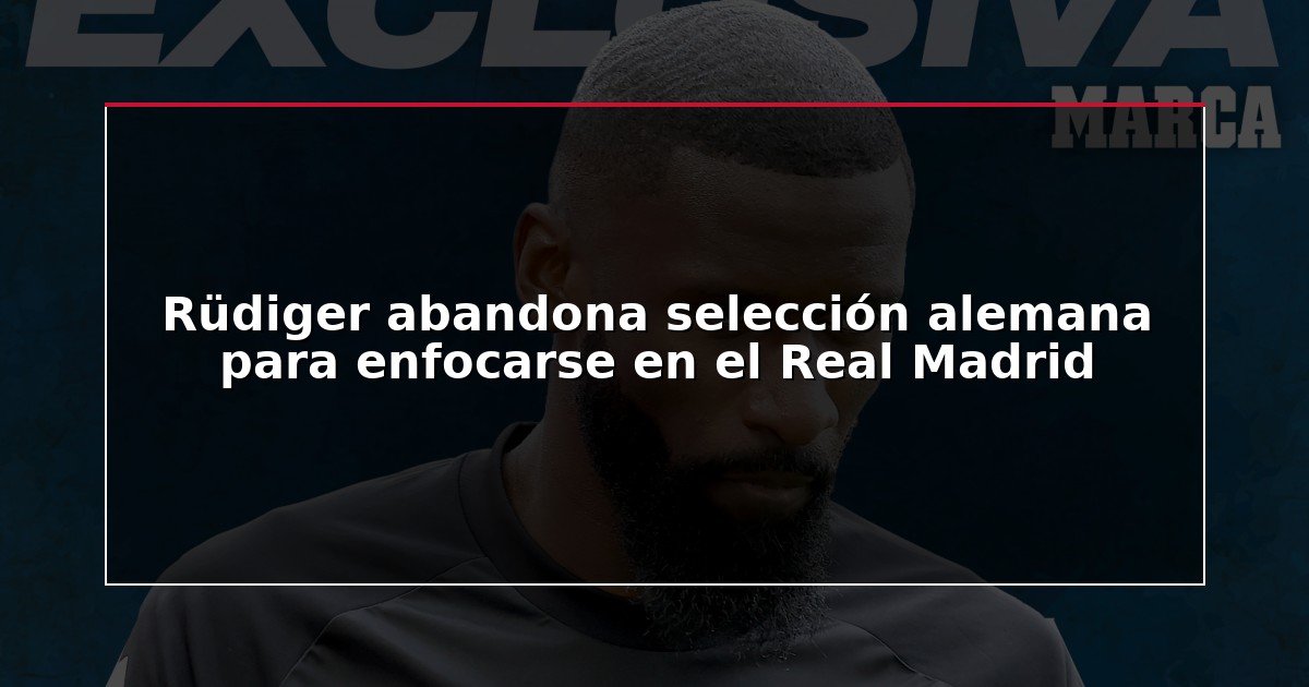 Rüdiger abandona selección alemana para enfocarse en el Real Madrid